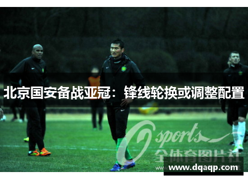 北京国安备战亚冠：锋线轮换或调整配置